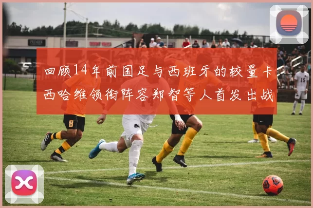 回顾14年前国足与西班牙的较量卡西哈维领衔阵容郑智等人首发出战