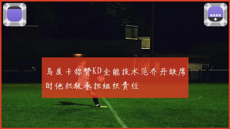 乌度卡称赞KD全能技术范乔丹缺席时他积极承担组织责任