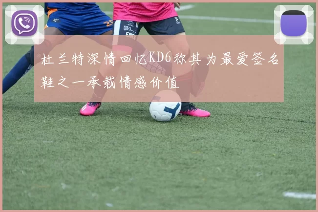 杜兰特深情回忆KD6称其为最爱签名鞋之一承载情感价值