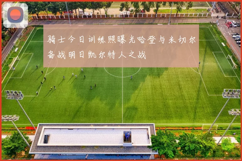 骑士今日训练照曝光哈登与米切尔备战明日凯尔特人之战