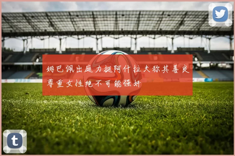 姆巴佩出庭力挺阿什拉夫称其善良尊重女性绝不可能强奸