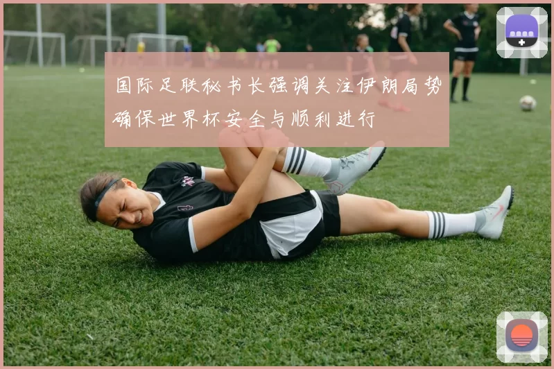 国际足联秘书长强调关注伊朗局势确保世界杯安全与顺利进行