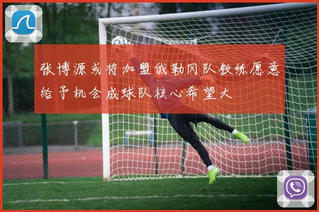 张博源或将加盟俄勒冈队教练愿意给予机会成球队核心希望大