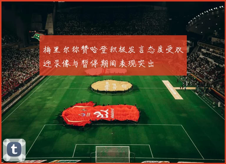 梅里尔称赞哈登积极发言态度受欢迎录像与暂停期间表现突出