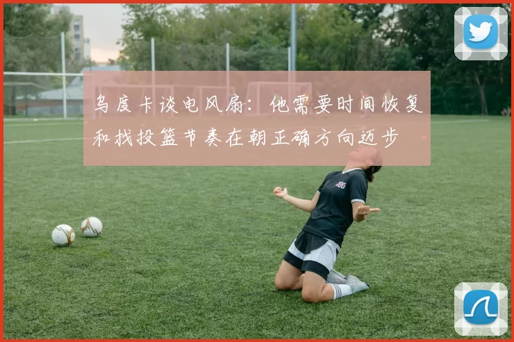 乌度卡谈电风扇：他需要时间恢复和找投篮节奏在朝正确方向迈步