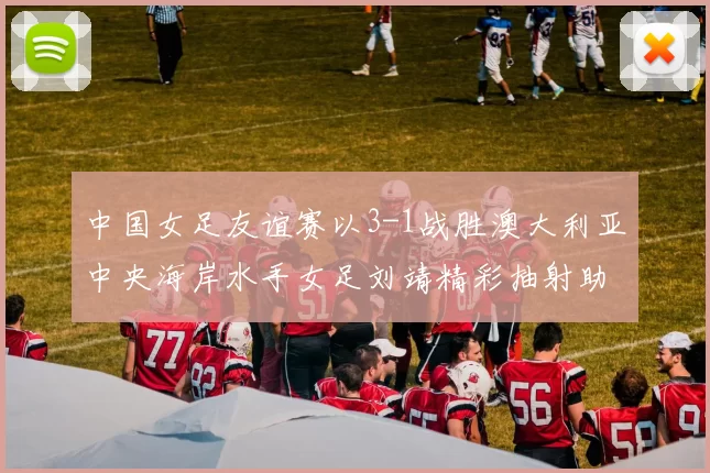 中国女足友谊赛以3-1战胜澳大利亚中央海岸水手女足刘靖精彩抽射助球队取胜