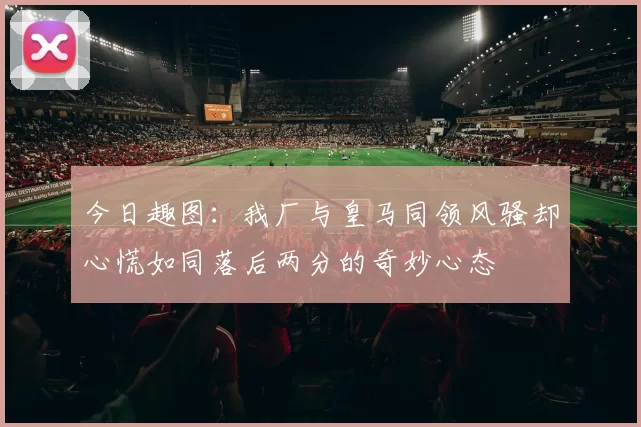 今日趣图：我厂与皇马同领风骚却心慌如同落后两分的奇妙心态