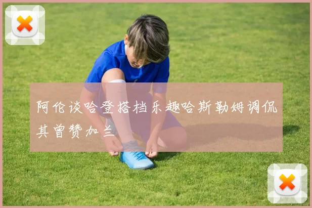 阿伦谈哈登搭档乐趣哈斯勒姆调侃其曾赞加兰