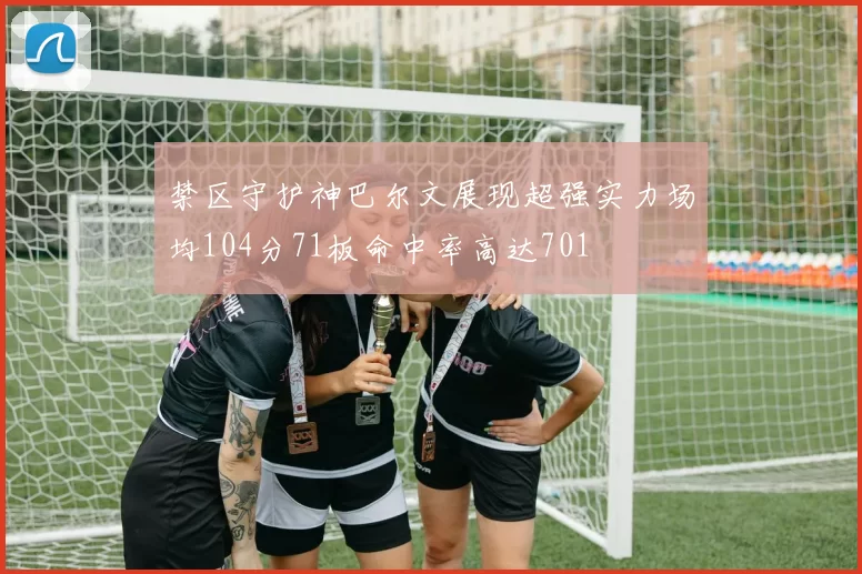 禁区守护神巴尔文展现超强实力场均104分71板命中率高达701