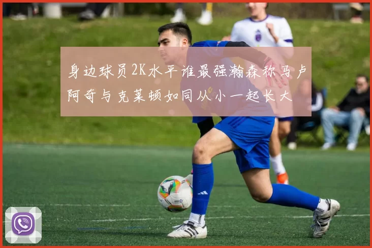 身边球员2K水平谁最强瀚森称马卢阿奇与克莱顿如同从小一起长大