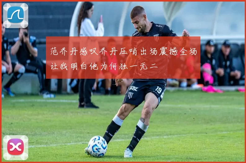 范乔丹感叹乔丹压哨出场震撼全场让我明白他为何独一无二