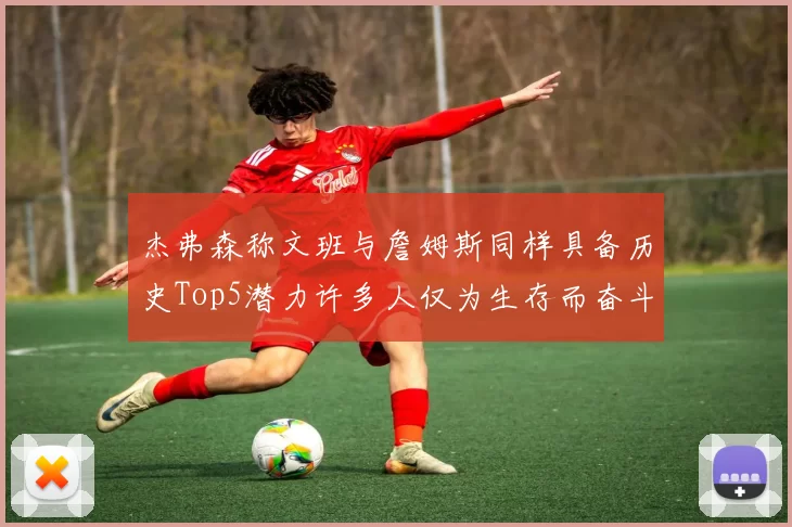 杰弗森称文班与詹姆斯同样具备历史Top5潜力许多人仅为生存而奋斗