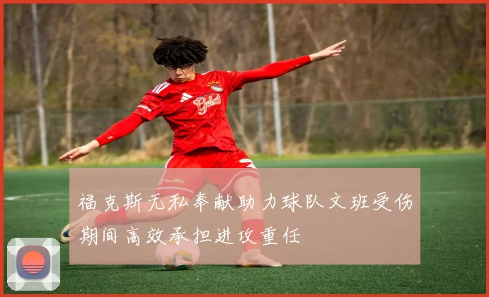 福克斯无私奉献助力球队文班受伤期间高效承担进攻重任