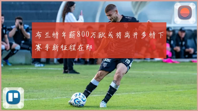布兰特年薪800万欧或将离开多特下赛季新征程在即