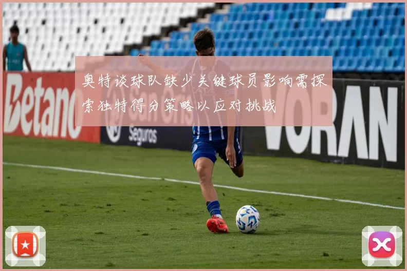 奥特谈球队缺少关键球员影响需探索独特得分策略以应对挑战