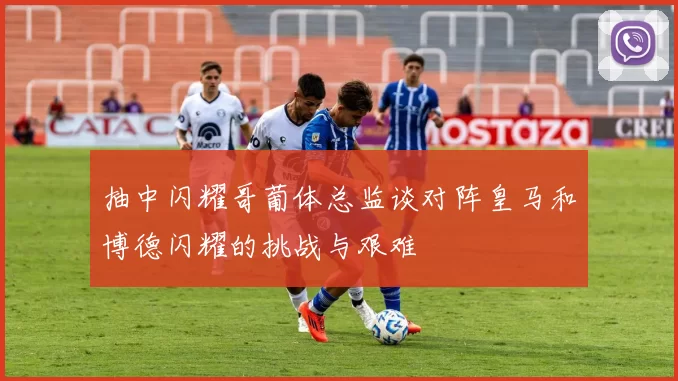 抽中闪耀哥葡体总监谈对阵皇马和博德闪耀的挑战与艰难