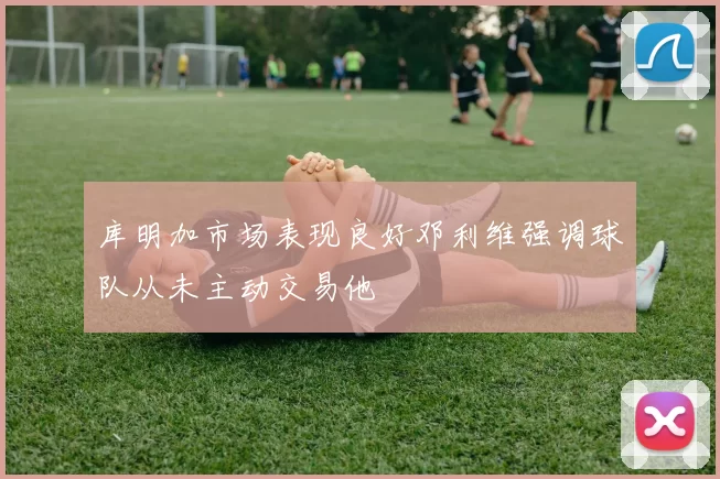 库明加市场表现良好邓利维强调球队从未主动交易他