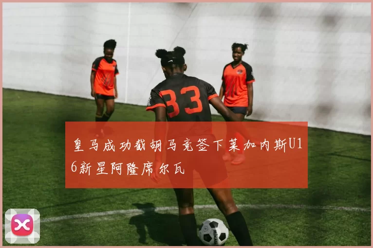 皇马成功截胡马竞签下莱加内斯U16新星阿隆席尔瓦